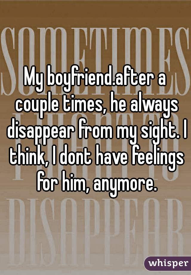 My boyfriend.after a couple times, he always disappear from my sight. I think, I dont have feelings for him, anymore.