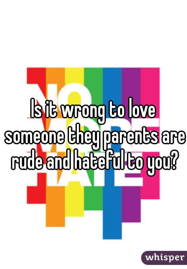 Is it wrong to love someone they parents are rude and hateful to you?