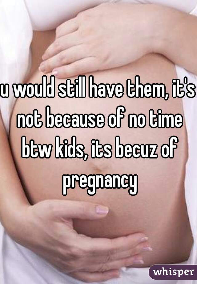u would still have them, it's not because of no time btw kids, its becuz of pregnancy