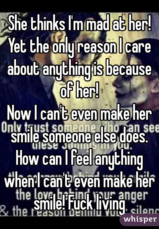 She thinks I'm mad at her! Yet the only reason I care about anything is because of her! 
Now I can't even make her smile someone else does. How can I feel anything when I can't even make her smile! Fuck living
