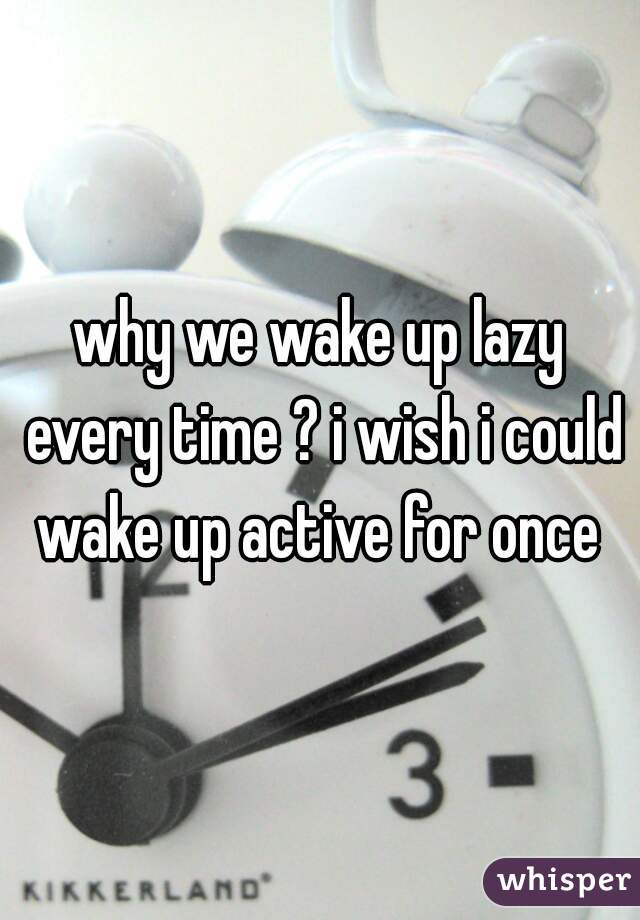 why we wake up lazy every time ? i wish i could wake up active for once 