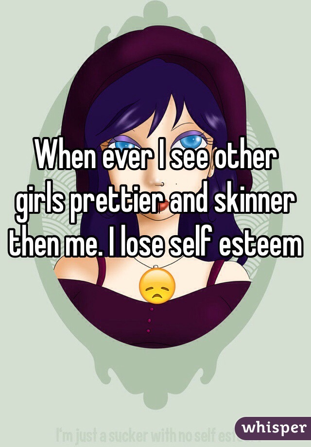 When ever I see other girls prettier and skinner then me. I lose self esteem 😞