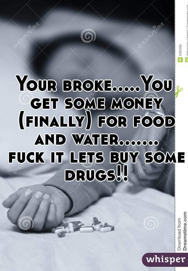 Your broke.....You get some money (finally) for food and water....... fuck it lets buy some drugs!!