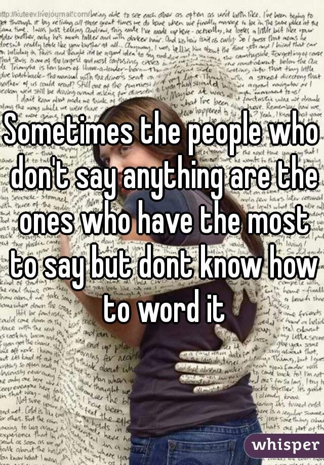 Sometimes the people who don't say anything are the ones who have the most to say but dont know how to word it