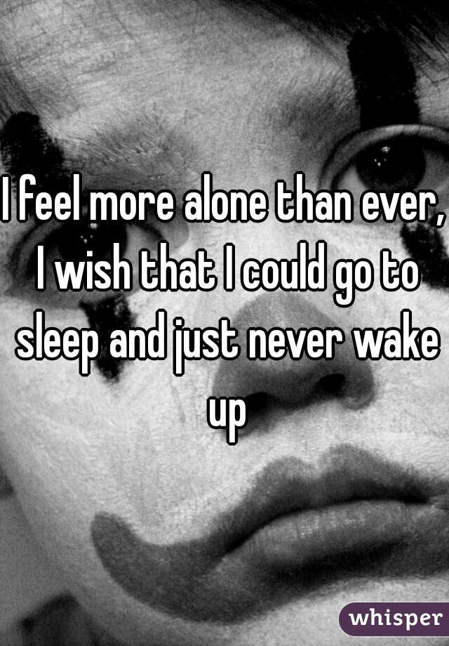 I feel more alone than ever, I wish that I could go to sleep and just never wake up