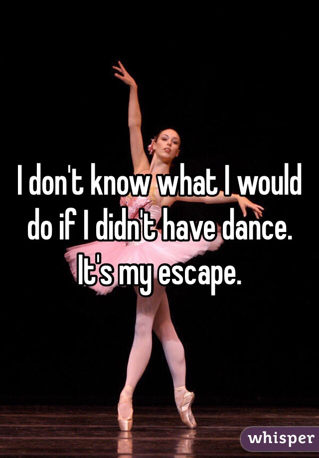I don't know what I would do if I didn't have dance.
It's my escape. 