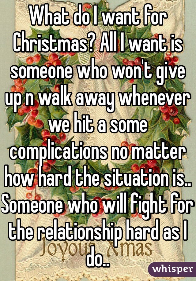 What do I want for Christmas? All I want is someone who won't give up n walk away whenever we hit a some complications no matter how hard the situation is.. Someone who will fight for the relationship hard as I do..