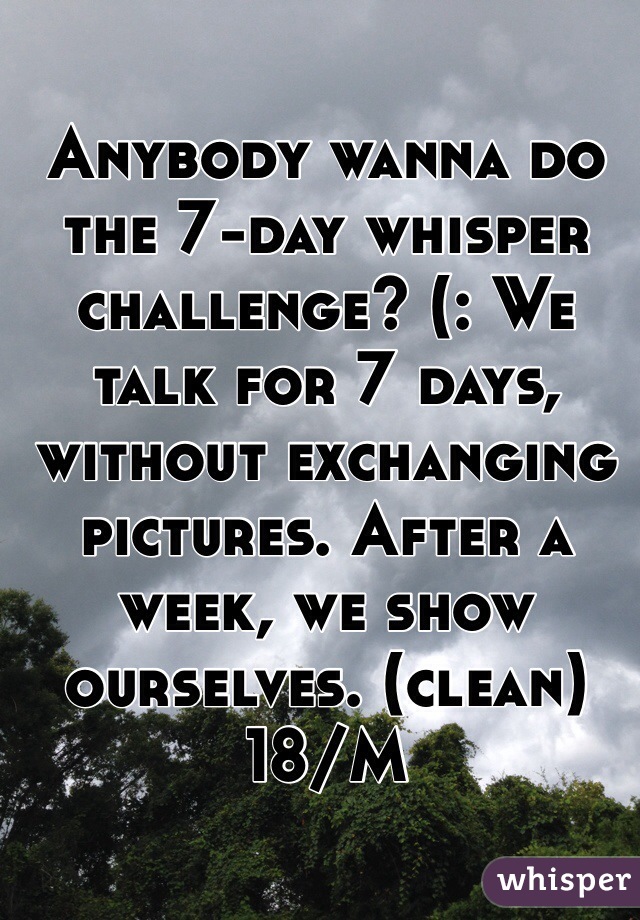 Anybody wanna do the 7-day whisper challenge? (: We talk for 7 days, without exchanging pictures. After a week, we show ourselves. (clean) 18/M
