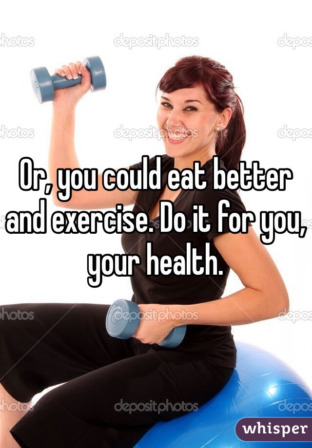 Or, you could eat better and exercise. Do it for you, your health. 