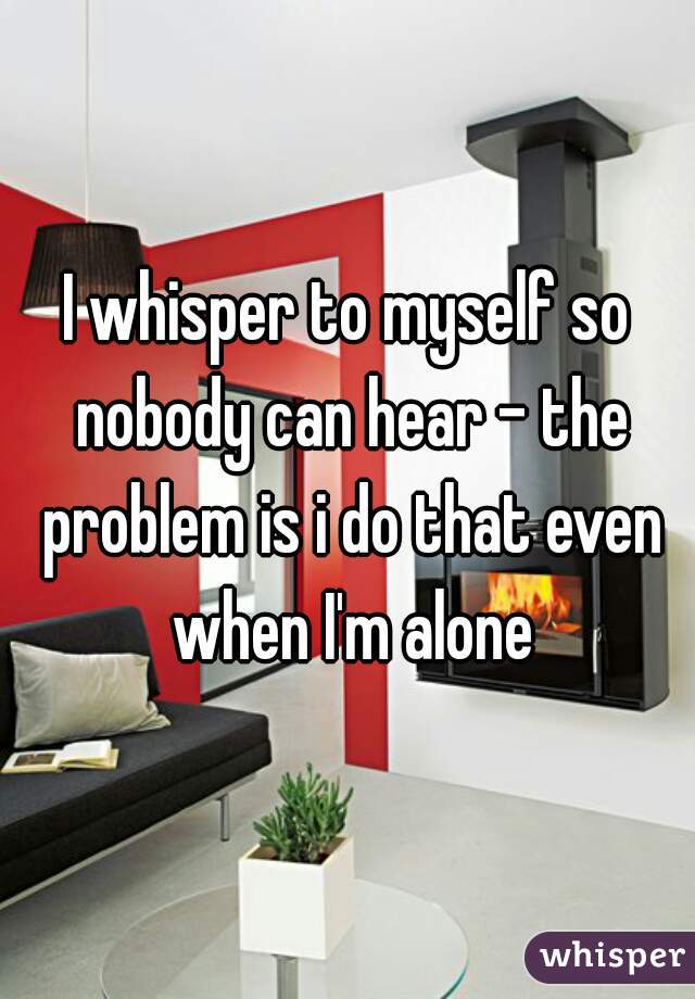 I whisper to myself so nobody can hear - the problem is i do that even when I'm alone