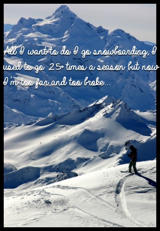 All I want to do I go snowboarding, I used to go 25+ times a season but now I'm too far and too broke...
