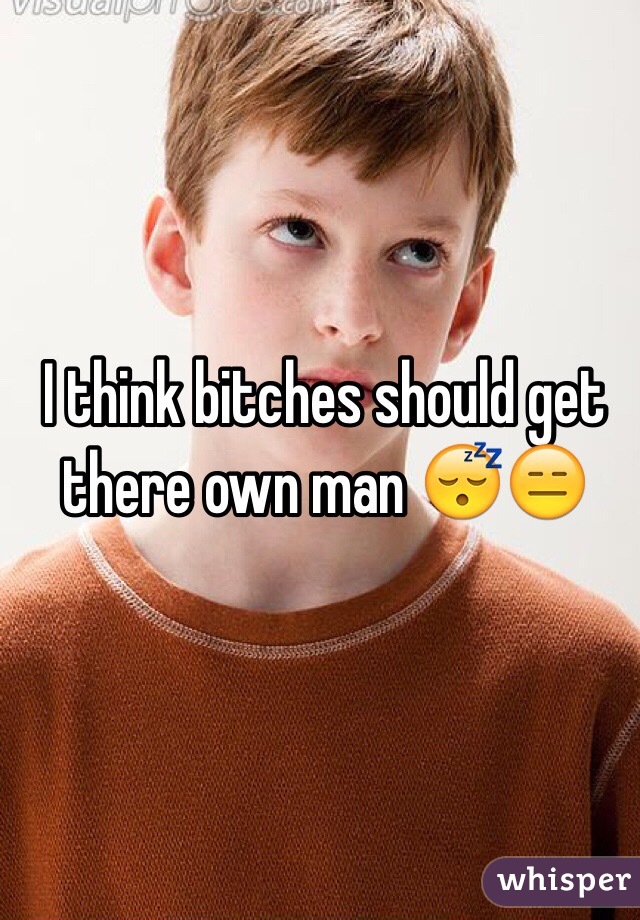 I think bitches should get there own man 😴😑