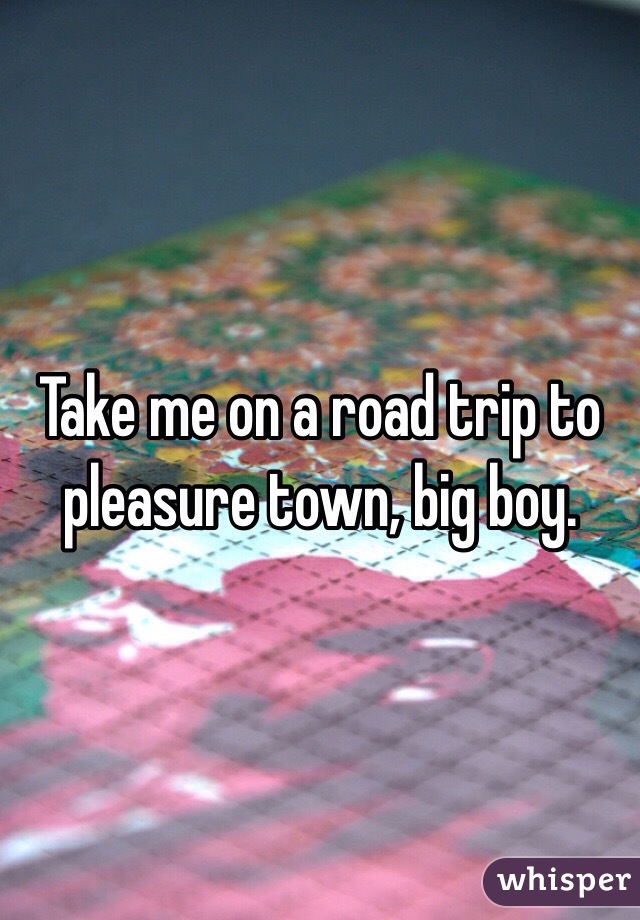 Take me on a road trip to pleasure town, big boy. 