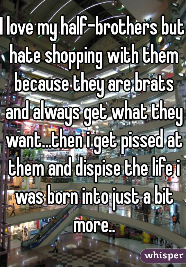 I love my half-brothers but hate shopping with them because they are brats and always get what they want...then i get pissed at them and dispise the life i was born into just a bit more..
