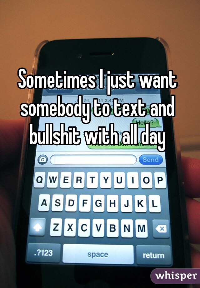 Sometimes I just want somebody to text and bullshit with all day 