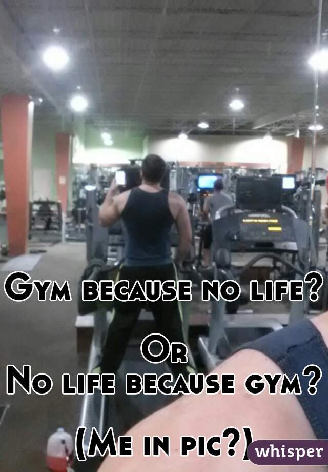 Gym because no life? 
Or
No life because gym? 
(Me in pic?)