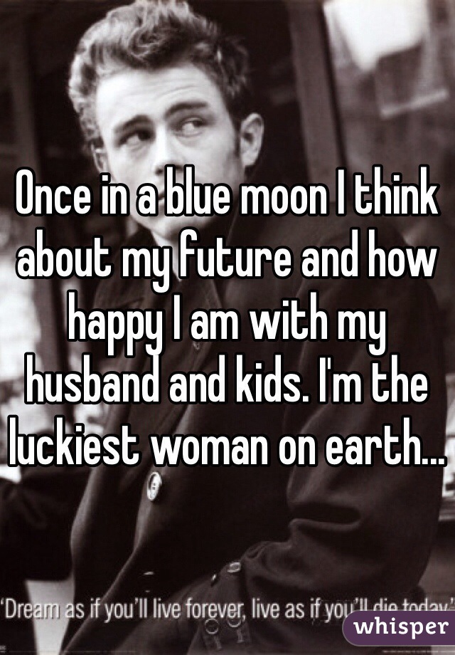 Once in a blue moon I think about my future and how happy I am with my husband and kids. I'm the luckiest woman on earth... 