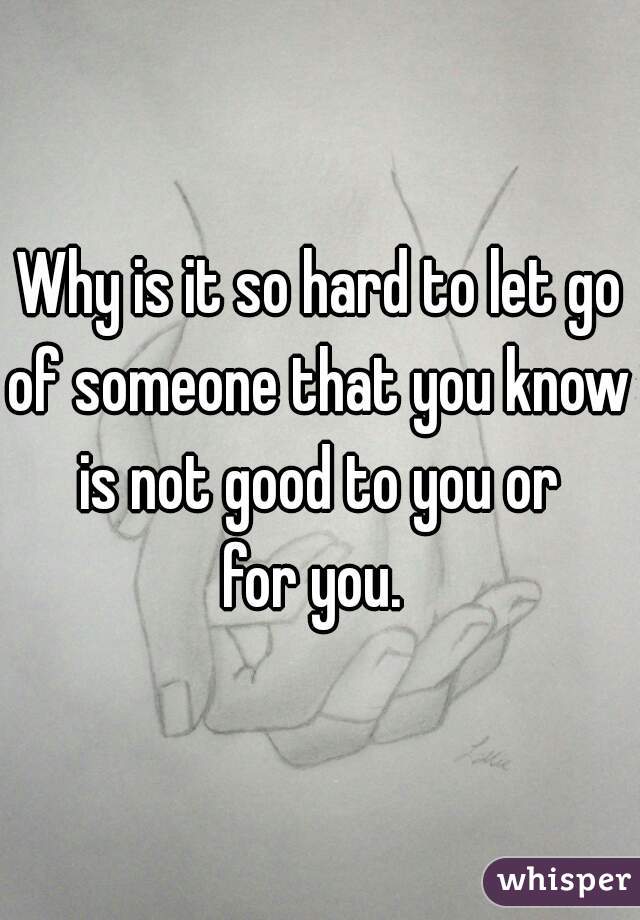 Why is it so hard to let go
of someone that you know
is not good to you or
for you. 
