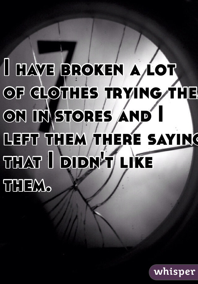 I have broken a lot 
of clothes trying them 
on in stores and I
 left them there saying 
that I didn't like 
them. 