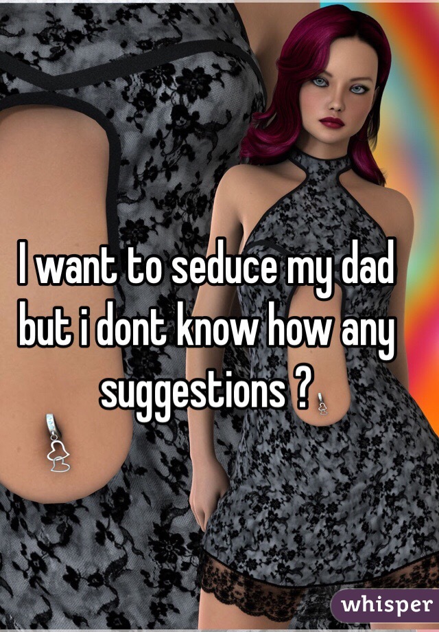 I want to seduce my dad but i dont know how any suggestions ?