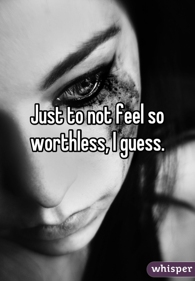 Just to not feel so worthless, I guess.