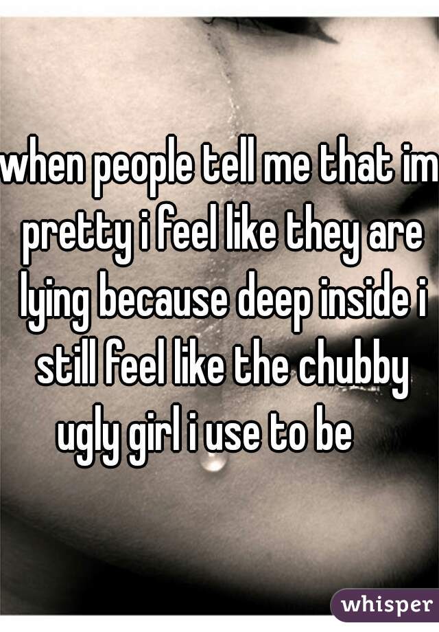 when people tell me that im pretty i feel like they are lying because deep inside i still feel like the chubby ugly girl i use to be    