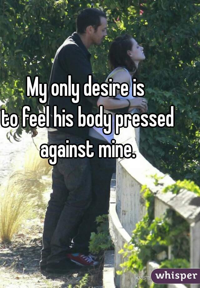 My only desire is 
to feel his body pressed against mine. 