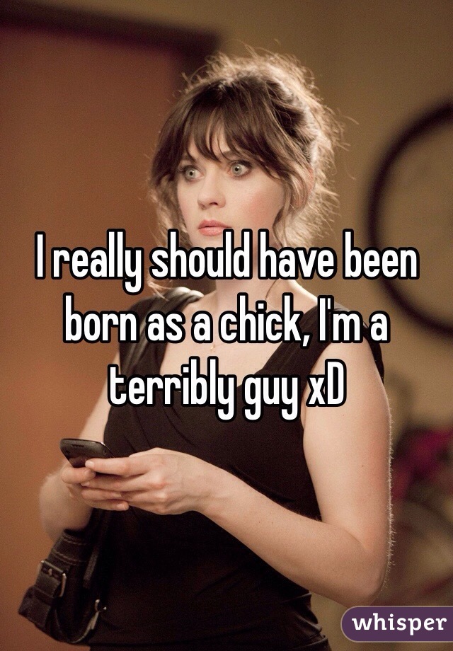 I really should have been born as a chick, I'm a terribly guy xD