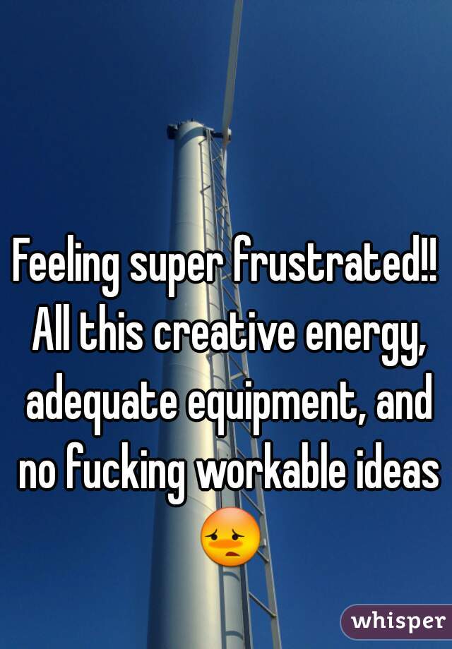 Feeling super frustrated!! All this creative energy, adequate equipment, and no fucking workable ideas 😳 