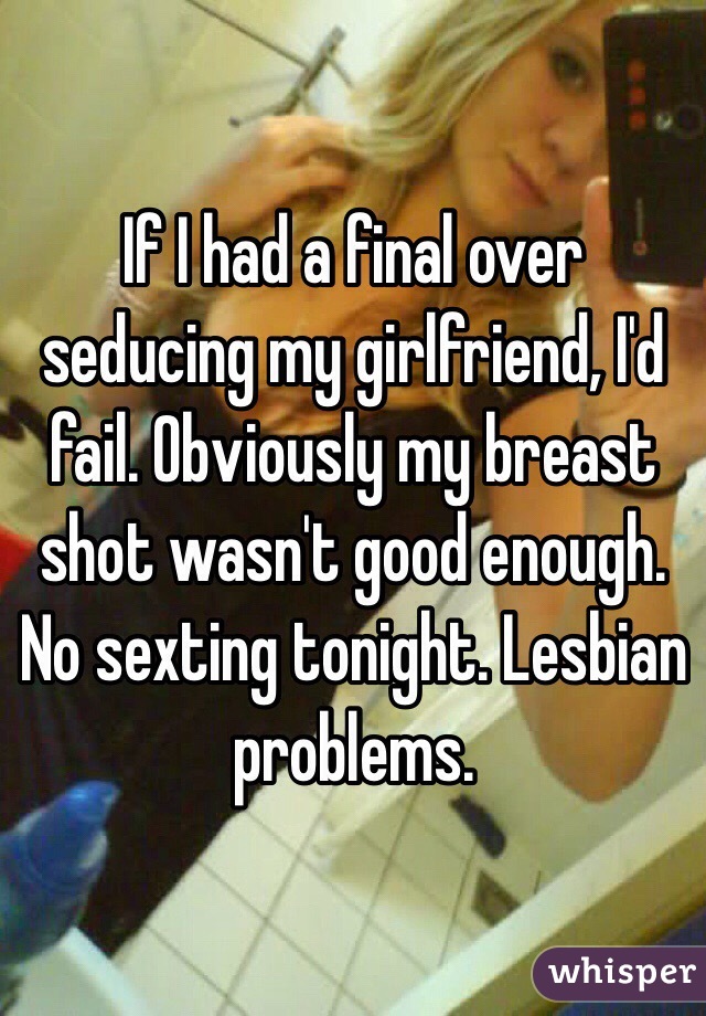 If I had a final over seducing my girlfriend, I'd fail. Obviously my breast shot wasn't good enough. No sexting tonight. Lesbian problems.