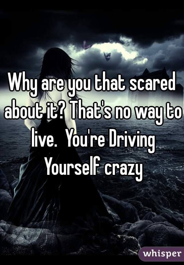 Why are you that scared about it? That's no way to live.  You're Driving Yourself crazy
