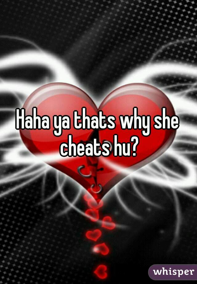 Haha ya thats why she cheats hu?