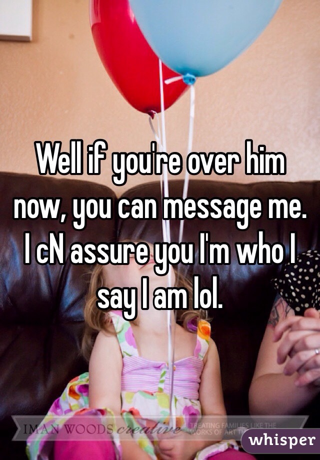 Well if you're over him now, you can message me. I cN assure you I'm who I say I am lol. 