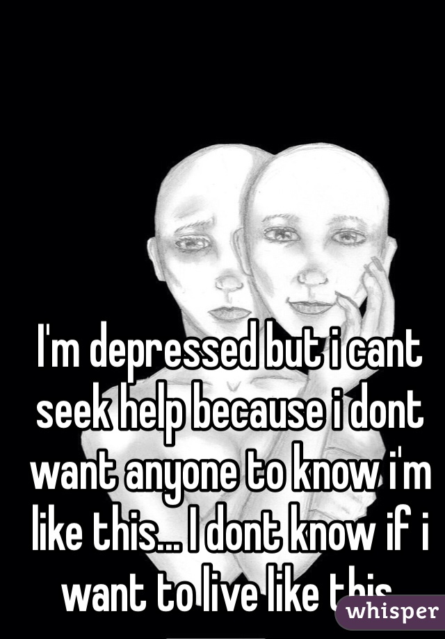 I'm depressed but i cant seek help because i dont want anyone to know i'm like this... I dont know if i want to live like this.