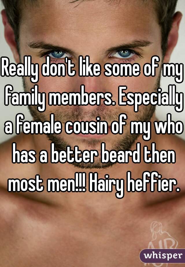 Really don't like some of my family members. Especially a female cousin of my who has a better beard then most men!!! Hairy heffier.