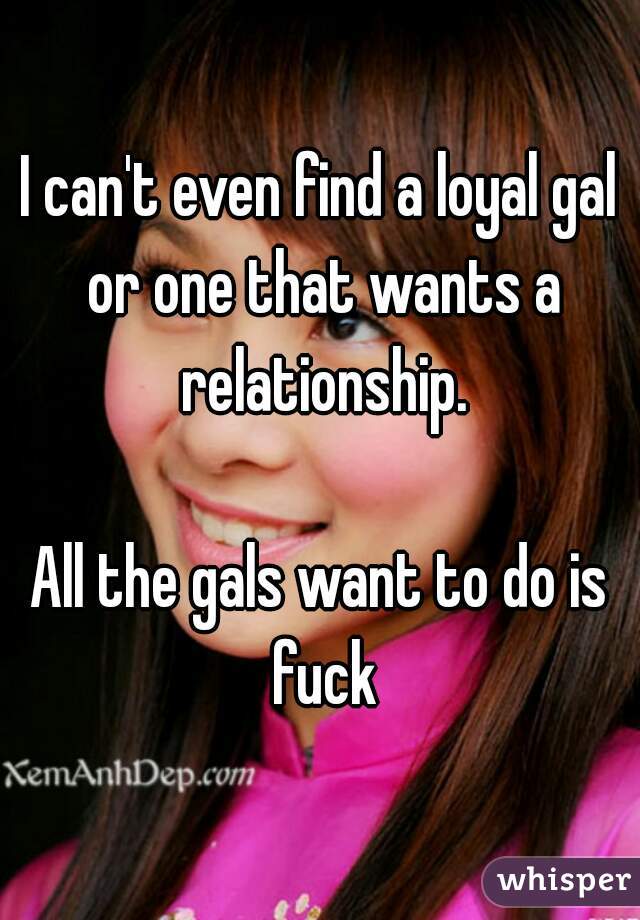 I can't even find a loyal gal or one that wants a relationship.

All the gals want to do is fuck