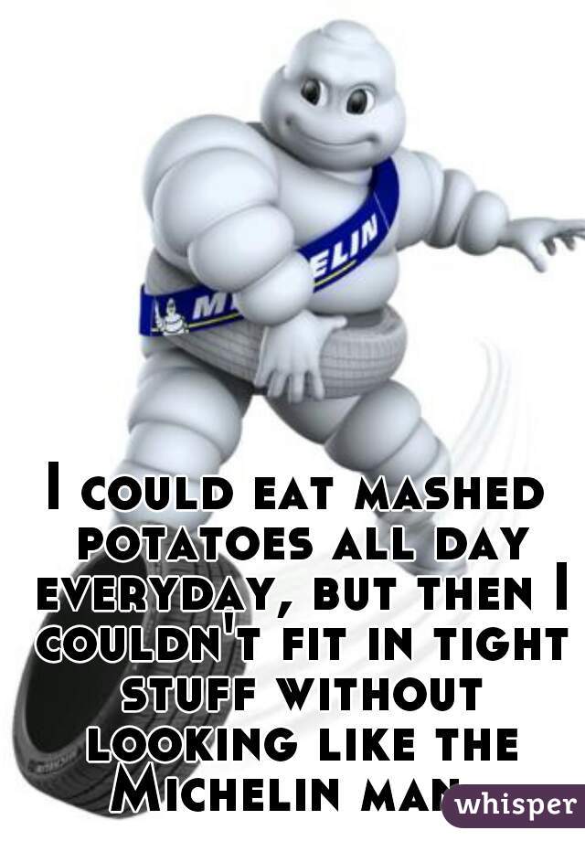 I could eat mashed potatoes all day everyday, but then I couldn't fit in tight stuff without looking like the Michelin man. 