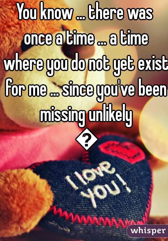 You know ... there was once a time ... a time where you do not yet exist for me ... since you've been missing unlikely 💕