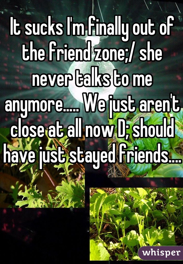 It sucks I'm finally out of the friend zone;/ she never talks to me anymore..... We just aren't close at all now D; should have just stayed friends....