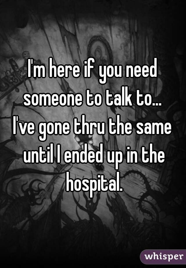 I'm here if you need someone to talk to... 
I've gone thru the same until I ended up in the hospital.