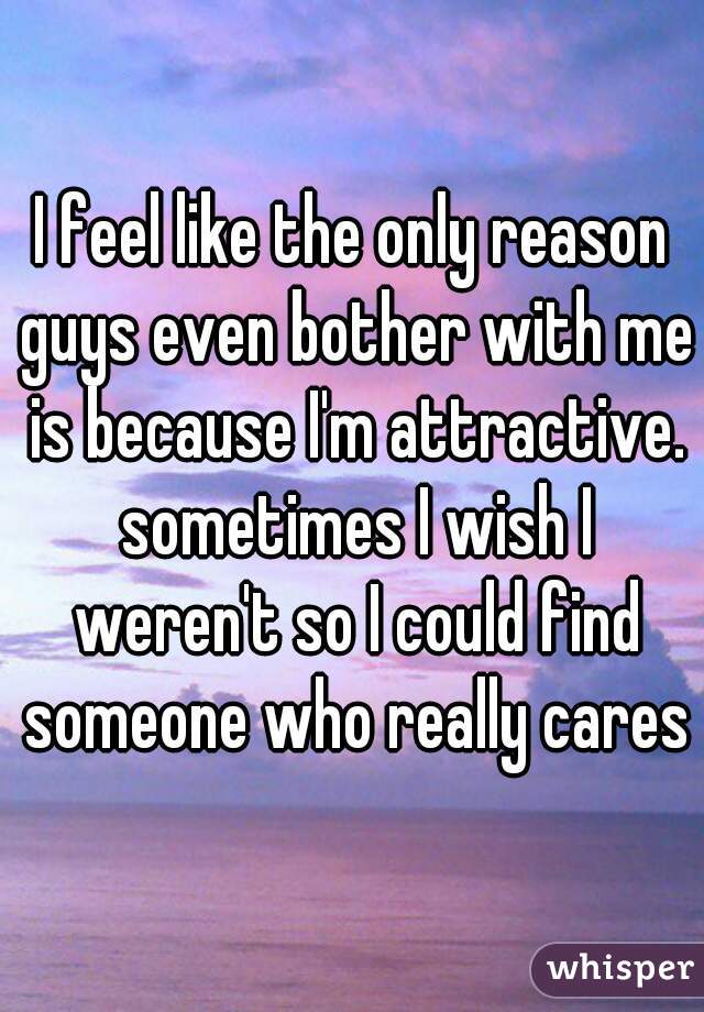 I feel like the only reason guys even bother with me is because I'm attractive. sometimes I wish I weren't so I could find someone who really cares
