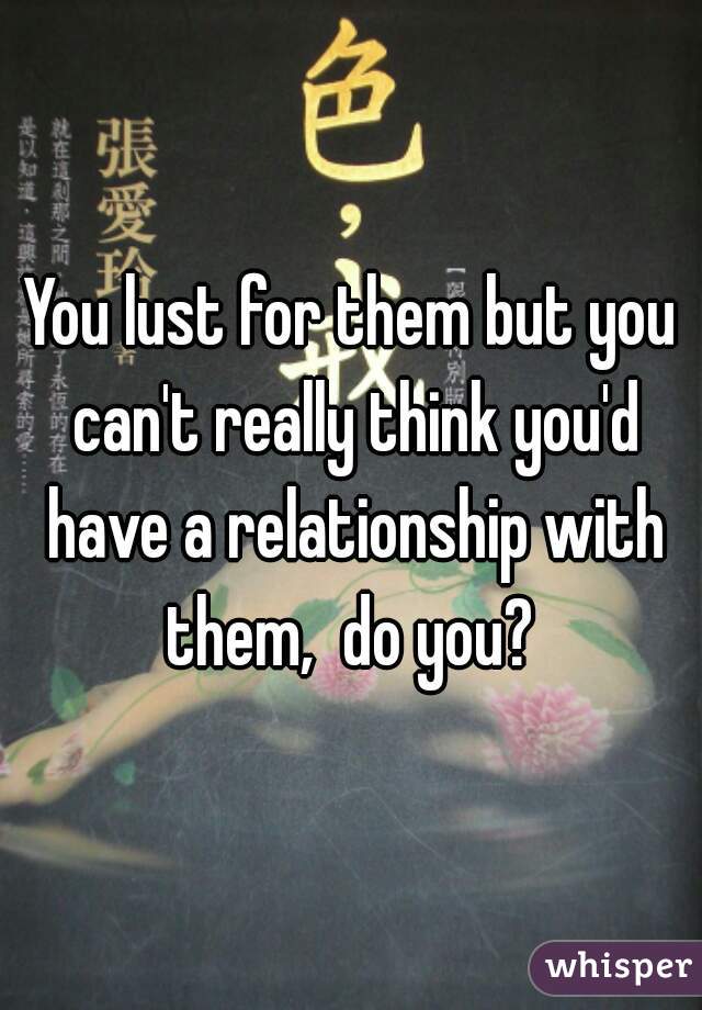 You lust for them but you can't really think you'd have a relationship with them,  do you? 