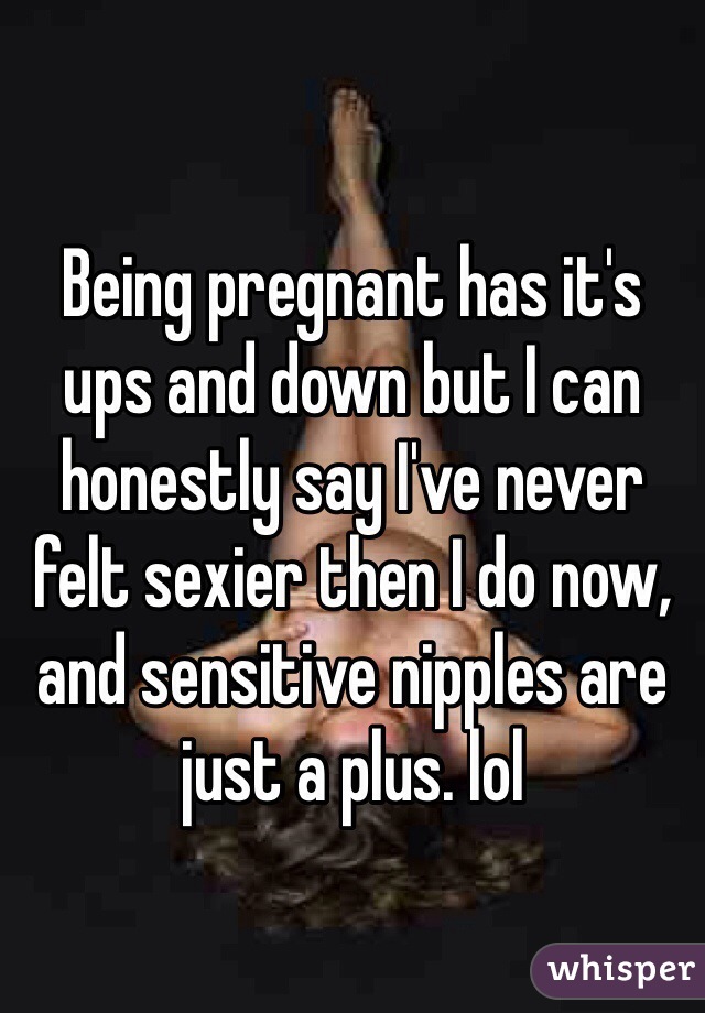 Being pregnant has it's ups and down but I can honestly say I've never felt sexier then I do now, and sensitive nipples are just a plus. lol 