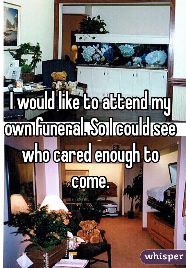 I would like to attend my own funeral. So I could see who cared enough to come. 
