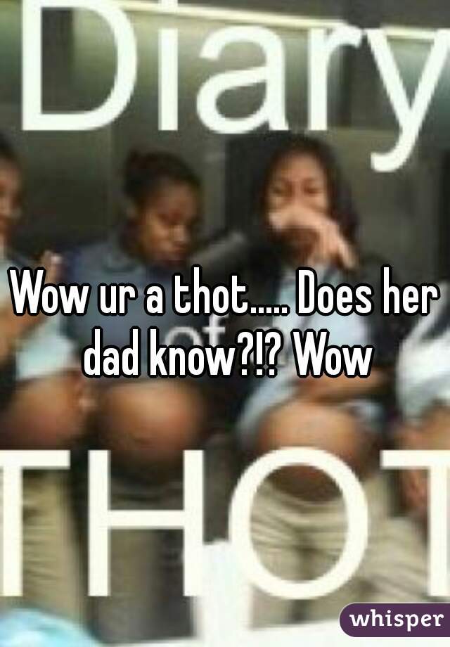 Wow ur a thot..... Does her dad know?!? Wow