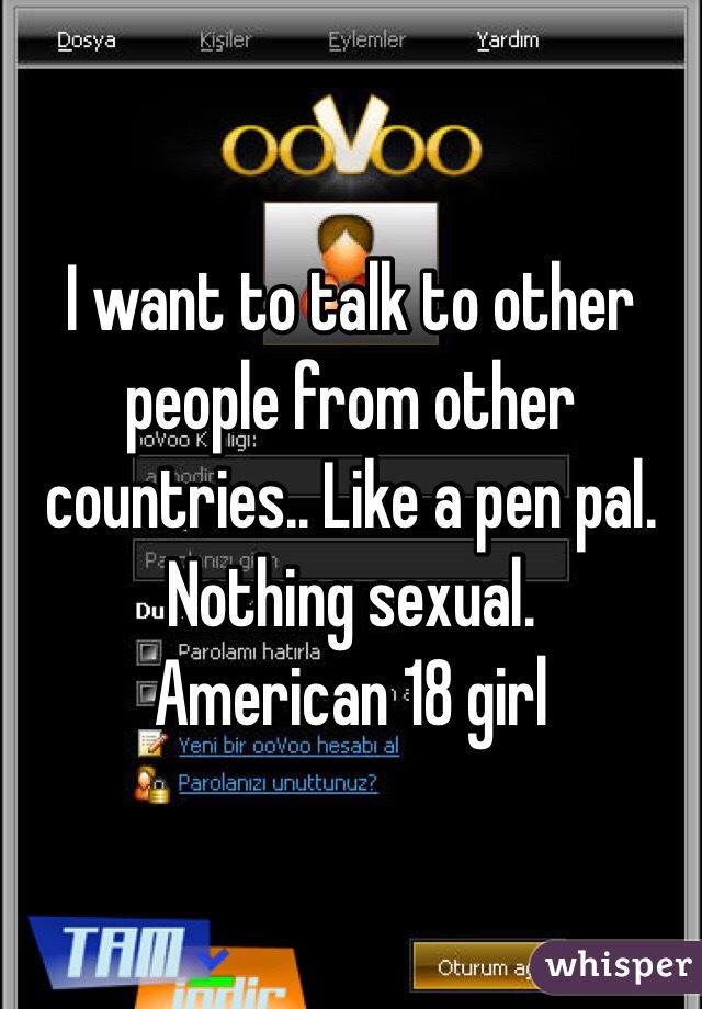 I want to talk to other people from other countries.. Like a pen pal. Nothing sexual.
American 18 girl