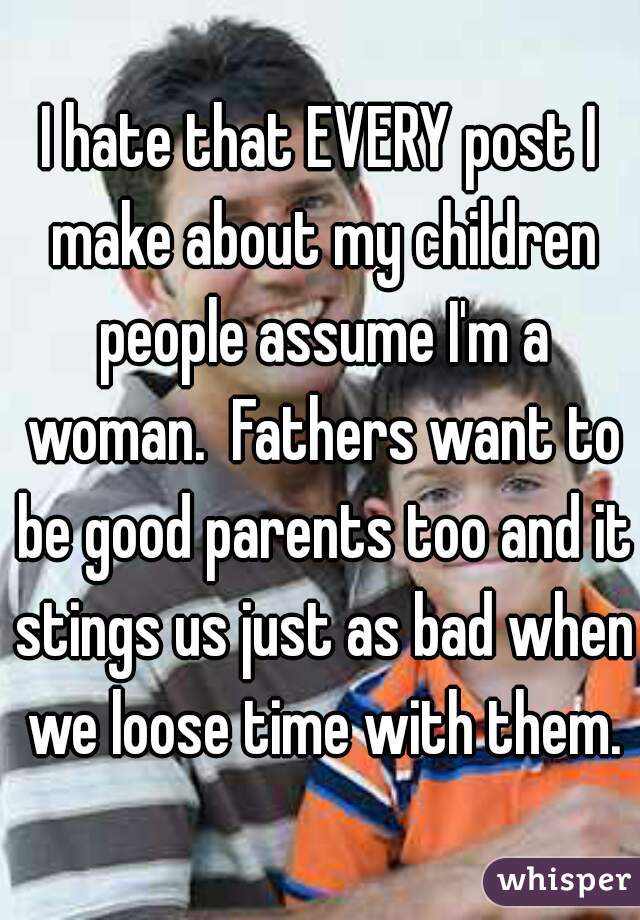 I hate that EVERY post I make about my children people assume I'm a woman.  Fathers want to be good parents too and it stings us just as bad when we loose time with them.