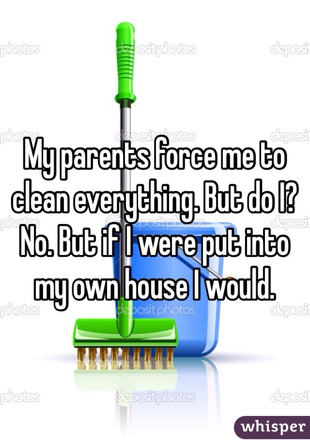 My parents force me to clean everything. But do I? No. But if I were put into my own house I would. 