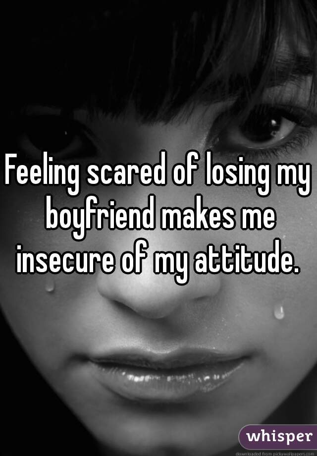 Feeling scared of losing my boyfriend makes me insecure of my attitude. 
