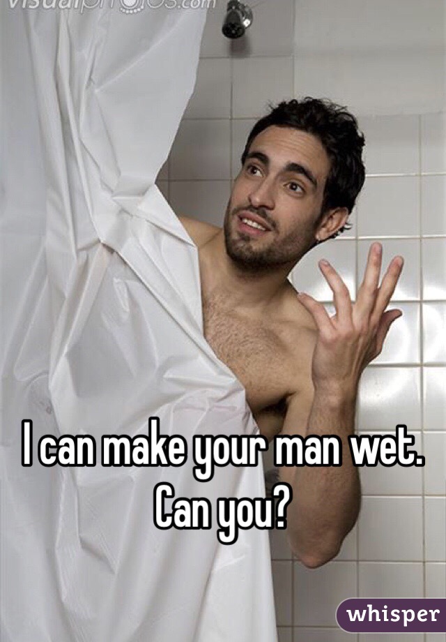 I can make your man wet. 
Can you? 